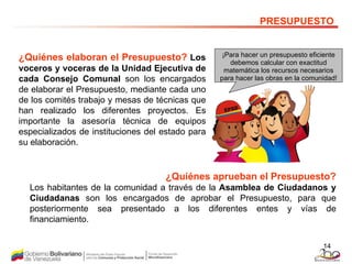 ¿Quiénes elaboran el Presupuesto?   Los voceros y voceras de la Unidad Ejecutiva de cada Consejo Comunal  son los encargados de elaborar el Presupuesto, mediante cada uno de los comités trabajo y mesas de técnicas que han realizado los diferentes proyectos. Es importante la asesoría técnica de equipos especializados de instituciones del estado para su elaboración. PRESUPUESTO ¡Para hacer un presupuesto eficiente debemos calcular con exactitud matemática los recursos necesarios para hacer las obras en la comunidad! ¿Quiénes aprueban el Presupuesto? Los habitantes de la comunidad a través de la  Asamblea de Ciudadanos y Ciudadanas  son los encargados de aprobar el Presupuesto, para que posteriormente sea presentado a los diferentes entes y vías de financiamiento.  