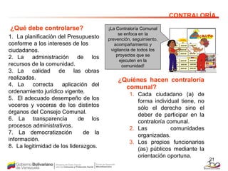 1.  La planificación del Presupuesto conforme a los intereses de los  ciudadanos. 2. La  administración  de  los recursos de la comunidad. 3. La  calidad  de  las obras realizadas.  4. La  correcta  aplicación del ordenamiento jurídico vigente.  5.  El adecuado desempeño de los voceros y voceras de los distintos órganos del Consejo Comunal. 6.  La  transparencia  de  los procesos administrativos.  7. La democratización  de la información. 8.  La legitimidad de los liderazgos.   CONTRALORÍA ¿Qué debe controlarse? ¿Quiénes hacen contraloría comunal?   Cada ciudadano (a) de forma individual tiene, no sólo el derecho sino el deber de participar en la contraloría comunal. Las comunidades organizadas.  Los propios funcionarios (as) públicos mediante la orientación oportuna. ¡La Contraloría Comunal se enfoca en la prevención, seguimiento, acompañamiento y vigilancia de todos los proyectos que se ejecuten en la comunidad! 