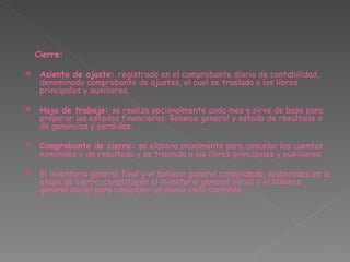 Cierre:     Asiento de ajuste:  registrado en el comprobante diario de contabilidad, denominado comprobante de ajustes, el cual se traslada a los libros principales y auxiliares. Hoja de trabajo:  se realiza opcionalmente cada mes y sirve de base para preparar los estados financieros: Balance general y estado de resultado o de ganancias y perdidas. Comprobante de cierre:  se elabora anualmente para cancelar las cuentas nominales o de resultado y se traslada a los libros principales y auxiliares.   El inventario general final y el balance general consolidado, elaborados en la etapa de cierre, constituyen el inventario general inicial y el balance general inicial para comenzar un nuevo ciclo contable. 