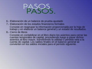 6.- Elaboración de un balance de prueba ajustado
7.- Elaboración de los estados financieros formales
    Consiste en reagrupar la información proporcionada por la hoja de
    trabajo y en elaborar un balance general y un estado de resultados.
8.- Cierre de libros
    Consiste en contabilizar en el libro diario los asientos para cerrar las
    cuentas temporales de capital, procediendo luego a pasar dichos
    asientos al libro mayor, transfiriendo la utilidad o pérdida neta a la
    cuenta de capital. Los saldos finales en el balance general se
    convierten en los saldos iniciales para el período siguiente.
 