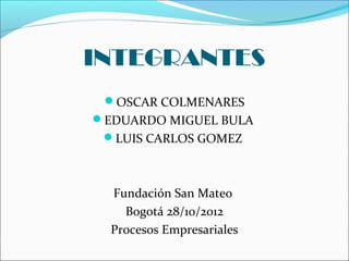 INTEGRANTES
 OSCAR COLMENARES
EDUARDO MIGUEL BULA
 LUIS CARLOS GOMEZ



  Fundación San Mateo
    Bogotá 28/10/2012
  Procesos Empresariales
 