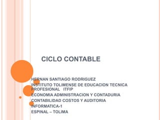 CICLO CONTABLE
HERNAN SANTIAGO RODRIGUEZ
INSTITUTO TOLIMENSE DE EDUCACION TECNICA
PROFESIONAL ITFIP
ECONOMIA ADMINISTRACION Y CONTADURIA
CONTABILIDAD COSTOS Y AUDITORIA
INFORMATICA-1
ESPINAL – TOLIMA
 