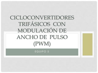 CICLOCONVERTIDORES
TRIFÁSICOS CON
MODULACIÓN DE
ANCHO DE PULSO
(PWM)
EQUIPO 5

 
