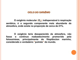 CICLO DO OXIGÊNIO


       O oxigênio molecular (O2), indispensável à respiração
aeróbica, é o segundo componente mais abundante da
atmosfera, onde existe na proporção de cerca de 21%.


        O oxigênio teria desaparecido da atmosfera, não
fosse o contínuo reabastecimento promovido pela
fotossíntese, principalmente do fitoplâncton marinho,
considerado o verdadeiro "pulmão" do mundo.
 