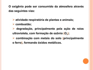 O oxigênio pode ser consumido da atmosfera através
das seguintes vias:


   atividade respiratória de plantas e animais;
   combustão;
   degradação, principalmente pela ação de raios
  ultravioleta, com formação de ozônio (O3);
   combinação com metais do solo (principalmente
  o ferro), formando óxidos metálicos.
 