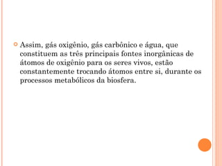    Assim, gás oxigênio, gás carbônico e água, que
    constituem as três principais fontes inorgânicas de
    átomos de oxigênio para os seres vivos, estão
    constantemente trocando átomos entre si, durante os
    processos metabólicos da biosfera.
 
