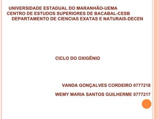 UNIVERSIDADE ESTADUAL DO MARANHÃO-UEMA
CENTRO DE ESTUDOS SUPERIORES DE BACABAL-CESB
  DEPARTAMENTO DE CIENCIAS EXATAS E NATURAIS-DECEN




                 CICLO DO OXIGÊNIO




                    VANDA GONÇALVES CORDEIRO 0777218

                 WEMY MARIA SANTOS GUILHERME 0777217
 