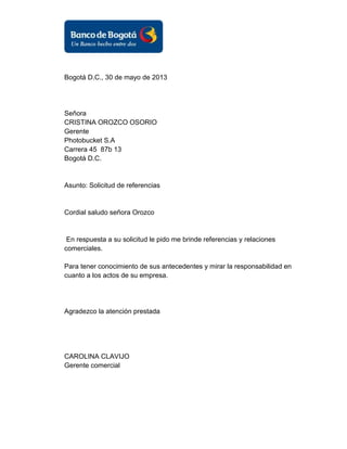 Bogotá D.C., 30 de mayo de 2013

Señora
CRISTINA OROZCO OSORIO
Gerente
Photobucket S.A
Carrera 45 87b 13
Bogotá D.C.

Asunto: Solicitud de referencias

Cordial saludo señora Orozco

En respuesta a su solicitud le pido me brinde referencias y relaciones
comerciales.
Para tener conocimiento de sus antecedentes y mirar la responsabilidad en
cuanto a los actos de su empresa.

Agradezco la atención prestada

CAROLINA CLAVIJO
Gerente comercial

 