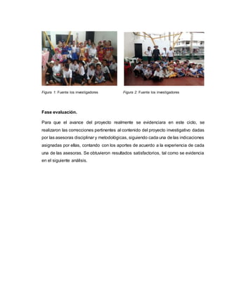 Figura 1: Fuente los investigadores Figura 2: Fuente los investigadores
Fase evaluación.
Para que el avance del proyecto realmente se evidenciara en este ciclo, se
realizaron las correcciones pertinentes al contenido del proyecto investigativo dadas
por las asesoras disciplinar y metodológicas, siguiendo cada una de las indicaciones
asignadas por ellas, contando con los aportes de acuerdo a la experiencia de cada
una de las asesoras. Se obtuvieron resultados satisfactorios, tal como se evidencia
en el siguiente análisis.
 