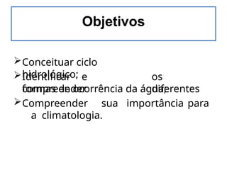 Objetivos
Conceituar ciclo
hidrológico;
Identificar e
compreender
os
diferentes
formas de ocorrência da água;
Compreender sua importância para
a climatologia.
 