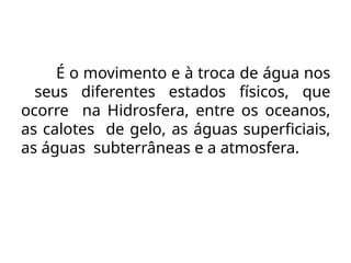 É o movimento e à troca de água nos
seus diferentes estados físicos, que
ocorre na Hidrosfera, entre os oceanos,
as calotes de gelo, as águas superficiais,
as águas subterrâneas e a atmosfera.
 