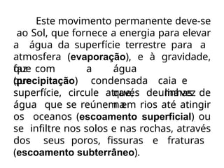 Este movimento permanente deve-se
ao Sol, que fornece a energia para elevar
a água da superfície terrestre para a
atmosfera (evaporação), e à gravidade,
que
faz com
que
(precipitação)
a água
condensada caia e
que, umavez
na
superfície, circule através de linhas de
água que se reúnem em rios até atingir
os oceanos (escoamento superficial) ou
se infiltre nos solos e nas rochas, através
dos seus poros, fissuras e fraturas
(escoamento subterrâneo).
 