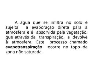 A água que se infiltra no solo é
sujeita a evaporação direta para a
atmosfera e é absorvida pela vegetação,
que através da transpiração, a devolve
à atmosfera. Este processo chamado
evapotranspiração ocorre no topo da
zona não saturada.
 