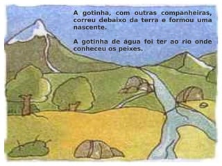 A gotinha, com outras companheiras, correu debaixo da terra e formou uma nascente. A gotinha de água foi ter ao rio onde conheceu os peixes. 