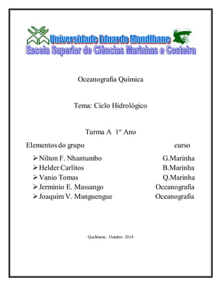 Oceanografia Química 
Tema: Ciclo Hidrológico 
Turma A 1o Ano 
Elementos do grupo curso 
 Nilton F. Nhantumbo G.Marinha 
 Helder Carlitos B.Marinha 
 Vanio Tomas Q.Marinha 
 Jerminio E. Massango Oceanografia 
 Joaquim V. Manguengue Oceanografia 
Quelimane, Outubro 2014 
 