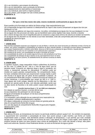 (A) o uso doméstico, para preparo de alimentos.
(B) o uso em laboratórios, para a produção de fármacos.
(C) o abastecimento de reservatórios e mananciais.
(D) o uso individual, para banho e higiene pessoal.
(E) o uso urbano, para lavagem de ruas e áreas públicas.
RESPOSTA: E
6. (ENEM-2004)
Por que o nível dos mares não sobe, mesmo recebendo continuamente as águas dos rios?
Essa questão já foi formulada por sábios da Grécia antiga. Hoje responderíamos que
(A) a evaporação da água dos oceanos e o deslocamento do vapor e das nuvens compensam as águas dos rios que
deságuam no mar.
(B) a formação de geleiras com água dos oceanos, nos pólos, contrabalança as águas dos rios que deságuam no mar.
(C) as águas dos rios provocam as marés, que as transferem para outras regiões mais rasas, durante a vazante.
(D) o volume de água dos rios é insignificante para os oceanos e a água doce diminui de volume ao receber sal marinho.
(E) as águas dos rios afundam no mar devido a sua maior densidade, onde são comprimidas pela enorme pressão
resultante da coluna de água.
RESPOSTA: A
7. (ENEM-2004)
Nas recentes expedições espaciais que chegaram ao solo de Marte, e através dos sinais fornecidos por diferentes sondas e formas de
análise, vem sendo investigada a possibilidade da existência de água naquele planeta. A motivação principal dessas investigações,
que ocupam freqüentemente o noticiário sobre Marte, deve-se ao fato de que a presença de água indicaria, naquele planeta,
(A) a existência de um solo rico em nutrientes e com potencial para a agricultura.
(B) a existência de ventos, com possibilidade de erosão e formação de canais.
(C) a possibilidade de existir ou ter existido alguma forma de vida semelhante à da Terra.
(D) a possibilidade de extração de água visando ao seu aproveitamento futuro na Terra.
(E) a viabilidade, em futuro próximo, do estabelecimento de colônias humanas em Marte.
RESPOSTA: C
8. (ENEM-2006)
O aqüífero Guarani, mega reservatório hídrico subterrâneo da América
do Sul, com 1,2 milhão de km
2
, não e o "mar de água doce" que se
pensava existir. Enquanto em algumas áreas a água e excelente, em
outras, e inacessível, escassa ou não-potável. O aqüífero pode ser
dividido em quatro grandes compartimentos. No compartimento Oeste,
ha boas condições estruturais que proporcionam recarga rápida a partir
das chuvas e as águas são, em geral, de boa qualidade e potáveis. Já
no compartimento Norte-Alto Uruguai, o sistema encontra-se coberto por
rochas vulcânicas, a profundidades que variam de 350 m a 1.200 m.
Suas águas são muito antigas, datando da Era Mesozóica, e não são
potáveis em grande parte da área, com elevada salinidade, sendo que
os altos teores de fluoretos e de sódio podem causar alcalinização do
solo.
Scientific American Brasil, n.º 47, abr./2006 (com adaptações).
Em relação ao aqüífero Guarani, e correto afirmar que
A) seus depósitos não participam do ciclo da água.
B) águas provenientes de qualquer um de seus compartimentos
solidificam-se a 0 °C.
C) é necessário, para utilização de seu potencial como reservatório de
água potável, conhecer detalhadamente o aqüífero.
D) a água e adequada ao consumo humano direto em grande parte da
área do compartimento Norte-Alto Uruguai.
E) o uso das águas do compartimento Norte-Alto Uruguai para irrigação
deixaria acido o solo.
RESPOSTA: C
9. (ENEM-2007)
Nos últimos 50 anos, as temperaturas de inverno na península antártica subiram quase 6 oC. Ao contrário do esperado,
o aquecimento tem aumentado a precipitação de neve. Isso ocorre porque o gelo marinho, que forma um manto
impermeável sobre o oceano, está derretendo devido à elevação de temperatura, o que permite que mais umidade
escape para a atmosfera. Essa umidade cai na forma de neve. Logo depois de chegar a essa região, certa espécie de
pingüins precisa de solos nus para construir seus ninhos de pedregulhos. Se a neve não derrete a tempo, eles põem
seus ovos sobre ela. Quando a neve finalmente derrete, os ovos se encharcam de água e goram.
 