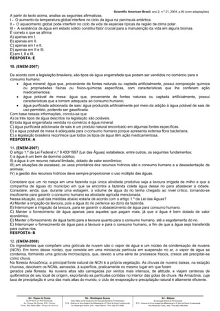 Scientific American Brasil, ano 2, n.º 21, 2004, p.80 (com adaptações).
A partir do texto acima, analise as seguintes afirmativas.
I - O aumento da temperatura global interfere no ciclo da água na península antártica.
II - O aquecimento global pode interferir no ciclo de vida de espécies típicas de região de clima polar.
III - A existência de água em estado sólido constitui fator crucial para a manutenção da vida em alguns biomas.
É correto o que se afirma
A) apenas em I.
B) apenas em II.
C) apenas em I e II.
D) apenas em II e III.
E) em I, II e III.
RESPOSTA: E
10. (ENEM-2007)
De acordo com a legislação brasileira, são tipos de água engarrafada que podem ser vendidos no comércio para o
consumo humano:
• água mineral: água que, proveniente de fontes naturais ou captada artificialmente, possui composição química
ou propriedades físicas ou físico-químicas específicas, com características que lhe conferem ação
medicamentosa;
• água potável de mesa: água que, proveniente de fontes naturais ou captada artificialmente, possui
características que a tornam adequada ao consumo humano;
• água purificada adicionada de sais: água produzida artificialmente por meio da adição à água potável de sais de
uso permitido, podendo ser gaseificada.
Com base nessas informações, conclui-se que
A) os três tipos de água descritos na legislação são potáveis.
B) toda água engarrafada vendida no comércio é água mineral.
C) água purificada adicionada de sais é um produto natural encontrado em algumas fontes específicas.
D) a água potável de mesa é adequada para o consumo humano porque apresenta extensa flora bacteriana.
E) a legislação brasileira reconhece que todos os tipos de água têm ação medicamentosa.
RESPOSTA: A
11. (ENEM-2007)
O artigo 1.º da Lei Federal n.º 9.433/1997 (Lei das Águas) estabelece, entre outros, os seguintes fundamentos:
I) a água é um bem de domínio público;
II) a água é um recurso natural limitado, dotado de valor econômico;
III) em situações de escassez, os usos prioritários dos recursos hídricos são o consumo humano e a dessedentação de
animais;
IV) a gestão dos recursos hídricos deve sempre proporcionar o uso múltiplo das águas.
Considere que um rio nasça em uma fazenda cuja única atividade produtiva seja a lavoura irrigada de milho e que a
companhia de águas do município em que se encontra a fazenda colete água desse rio para abastecer a cidade.
Considere, ainda, que, durante uma estiagem, o volume de água do rio tenha chegado ao nível crítico, tornando-se
insuficiente para garantir o consumo humano ea atividade agrícola mencionada.
Nessa situação, qual das medidas abaixo estaria de acordo com o artigo 1.º da Lei das Águas?
A) Manter a irrigação da lavoura, pois a água do rio pertence ao dono da fazenda.
B) Interromper a irrigação da lavoura, para se garantir o abastecimento de água para consumo humano.
C) Manter o fornecimento de água apenas para aqueles que pagam mais, já que a água é bem dotado de valor
econômico.
D) Manter o fornecimento de água tanto para a lavoura quanto para o consumo humano, até o esgotamento do rio.
E) Interromper o fornecimento de água para a lavoura e para o consumo humano, a fim de que a água seja transferida
para outros rios.
RESPOSTA: B
12. (ENEM-2008)
Os ingredientes que compõem uma gotícula de nuvem são o vapor de água e um núcleo de condensação de nuvens
(NCN). Em torno desse núcleo, que consiste em uma minúscula partícula em suspensão no ar, o vapor de água se
condensa, formando uma gotícula microscópica, que, devido a uma série de processos físicos, cresce até precipitar-se
como chuva.
Na floresta Amazônica, a principal fonte natural de NCN é a própria vegetação. As chuvas de nuvens baixas, na estação
chuvosa, devolvem os NCNs, aerossóis, à superfície, praticamente no mesmo lugar em que foram
gerados pela floresta. As nuvens altas são carregadas por ventos mais intensos, de altitude, e viajam centenas de
quilômetros de seu local de origem, exportando as partículas contidas no interior das gotas de chuva. Na Amazônia, cuja
taxa de precipitação é uma das mais altas do mundo, o ciclo de evaporação e precipitação natural é altamente eficiente.
 
