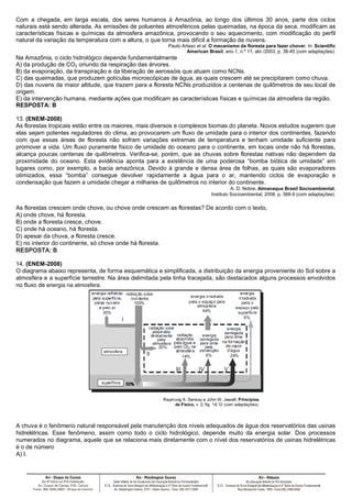 Com a chegada, em larga escala, dos seres humanos à Amazônia, ao longo dos últimos 30 anos, parte dos ciclos
naturais está sendo alterada. As emissões de poluentes atmosféricos pelas queimadas, na época da seca, modificam as
características físicas e químicas da atmosfera amazônica, provocando o seu aquecimento, com modificação do perfil
natural da variação da temperatura com a altura, o que torna mais difícil a formação de nuvens.
Paulo Artaxo et al. O mecanismo da floresta para fazer chover. In: Scientific
American Brasil, ano 1, n.º 11, abr./2003, p. 38-45 (com adaptações).
Na Amazônia, o ciclo hidrológico depende fundamentalmente
A) da produção de CO2 oriundo da respiração das árvores.
B) da evaporação, da transpiração e da liberação de aerossóis que atuam como NCNs.
C) das queimadas, que produzem gotículas microscópicas de água, as quais crescem até se precipitarem como chuva.
D) das nuvens de maior altitude, que trazem para a floresta NCNs produzidos a centenas de quilômetros de seu local de
origem.
E) da intervenção humana, mediante ações que modificam as características físicas e químicas da atmosfera da região.
RESPOSTA: B
13. (ENEM-2008)
As florestas tropicais estão entre os maiores, mais diversos e complexos biomas do planeta. Novos estudos sugerem que
elas sejam potentes reguladores do clima, ao provocarem um fluxo de umidade para o interior dos continentes, fazendo
com que essas áreas de floresta não sofram variações extremas de temperatura e tenham umidade suficiente para
promover a vida. Um fluxo puramente físico de umidade do oceano para o continente, em locais onde não há florestas,
alcança poucas centenas de quilômetros. Verifica-se, porém, que as chuvas sobre florestas nativas não dependem da
proximidade do oceano. Esta evidência aponta para a existência de uma poderosa ‘‘bomba biótica de umidade’’ em
lugares como, por exemplo, a bacia amazônica. Devido à grande e densa área de folhas, as quais são evaporadores
otimizados, essa ‘‘bomba’’ consegue devolver rapidamente a água para o ar, mantendo ciclos de evaporação e
condensação que fazem a umidade chegar a milhares de quilômetros no interior do continente.
A. D. Nobre. Almanaque Brasil Socioambiental.
Instituto Socioambiental, 2008, p. 368-9 (com adaptações).
As florestas crescem onde chove, ou chove onde crescem as florestas? De acordo com o texto,
A) onde chove, há floresta.
B) onde a floresta cresce, chove.
C) onde há oceano, há floresta.
D) apesar da chuva, a floresta cresce.
E) no interior do continente, só chove onde há floresta.
RESPOSTA:RESPOSTA:RESPOSTA:RESPOSTA: BBBB
14. (ENEM-2008)
O diagrama abaixo representa, de forma esquemática e simplificada, a distribuição da energia proveniente do Sol sobre a
atmosfera e a superfície terrestre. Na área delimitada pela linha tracejada, são destacados alguns processos envolvidos
no fluxo de energia na atmosfera.
A chuva é o fenômeno natural responsável pela manutenção dos níveis adequados de água dos reservatórios das usinas
hidrelétricas. Esse fenômeno, assim como todo o ciclo hidrológico, depende muito da energia solar. Dos processos
numerados no diagrama, aquele que se relaciona mais diretamente com o nível dos reservatórios de usinas hidrelétricas
é o de número
A) I.
 