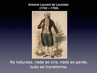 Antoine Laurent de Lavoisier
(1743 —1794)
Na natureza, nada se cria, nada se perde,
tudo se transforma.
 