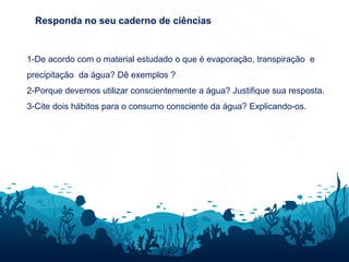 Responda no seu caderno de ciências
1-De acordo com o material estudado o que é evaporação, transpiração e
precipitação da água? Dê exemplos ?
2-Porque devemos utilizar conscientemente a água? Justifique sua resposta.
3-Cite dois hábitos para o consumo consciente da água? Explicando-os.
 