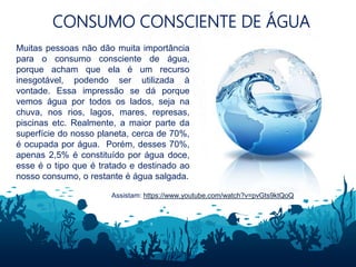 CONSUMO CONSCIENTE DE ÁGUA
Muitas pessoas não dão muita importância
para o consumo consciente de água,
porque acham que ela é um recurso
inesgotável, podendo ser utilizada à
vontade. Essa impressão se dá porque
vemos água por todos os lados, seja na
chuva, nos rios, lagos, mares, represas,
piscinas etc. Realmente, a maior parte da
superfície do nosso planeta, cerca de 70%,
é ocupada por água. Porém, desses 70%,
apenas 2,5% é constituído por água doce,
esse é o tipo que é tratado e destinado ao
nosso consumo, o restante é água salgada.
Assistam: https://www.youtube.com/watch?v=pvGts9ktQoQ
 