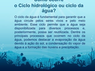 Como ocorre
o Ciclo hidrológico ou ciclo da
água?
� O ciclo da água é fundamental para garantir que a
água circule pelos seres vivos e pelo meio
ambiente. Esse ciclo permite que a água seja
disponibilizada para diversos processos e,
posteriormente, possa ser reutilizada. Dentre os
principais processos que ocorrem no ciclo da
água, podemos destacar a evaporação da água
devido à ação do sol, a condensação do vapor de
água e a formação das nuvens e precipitação.
 