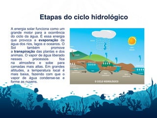 Etapas do ciclo hidrológico
A energia solar funciona como um
grande motor para a ocorrência
do ciclo da água. É essa energia
que provoca a evaporação da
água dos rios, lagos e oceanos. O
Sol também promove
a transpiração das plantas e dos
animais. O vapor de água liberado
nesses processos fica
na atmosfera e sobe para
camadas mais altas. Em grandes
altitudes, a temperatura local é
mais baixa, fazendo com que o
vapor de água condense-se e
forme as nuvens.
 