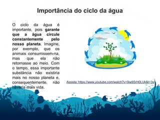 Importância do ciclo da água
O ciclo da água é
importante, pois garante
que a água circule
constantemente pelo
nosso planeta. Imagine,
por exemplo, que os
animais consumissem-na,
mas que ela não
retornasse ao meio. Com
o tempo, essa importante
substância não existiria
mais no nosso planeta e,
consequentemente, não
haveria mais vida.
Assista: https://www.youtube.com/watch?v=9iw9SrH0LUk&t=3s
 