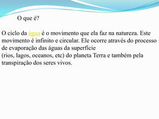 O que é?

O ciclo da água é o movimento que ela faz na natureza. Este
movimento é infinito e circular. Ele ocorre através do processo
de evaporação das águas da superfície
(rios, lagos, oceanos, etc) do planeta Terra e também pela
transpiração dos seres vivos.
 