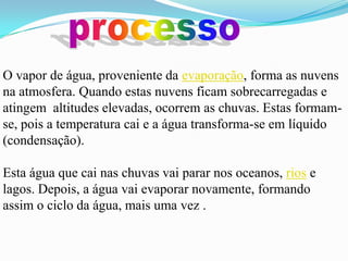 O vapor de água, proveniente da evaporação, forma as nuvens
na atmosfera. Quando estas nuvens ficam sobrecarregadas e
atingem altitudes elevadas, ocorrem as chuvas. Estas formam-
se, pois a temperatura cai e a água transforma-se em líquido
(condensação).

Esta água que cai nas chuvas vai parar nos oceanos, rios e
lagos. Depois, a água vai evaporar novamente, formando
assim o ciclo da água, mais uma vez .
 