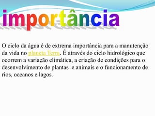 O ciclo da água é de extrema importância para a manutenção
da vida no planeta Terra. É através do ciclo hidrológico que
ocorrem a variação climática, a criação de condições para o
desenvolvimento de plantas e animais e o funcionamento de
rios, oceanos e lagos.
 
