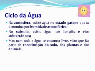 Ciclo da Água
 Na atmosfera, existe água no estado gasoso que se
  denomina por humidade atmosférica;
 No subsolo, existe água, em lençóis e rios
  subterrâneos;
 Mas nem toda a água se encontra livre, visto que faz
  parte da constituição do solo, das plantas e dos
  animais.
 