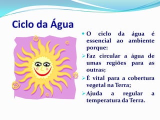 Ciclo da Água
                O    ciclo da água é
                  essencial ao ambiente
                  porque:
                 Faz circular a água de
                  umas regiões para as
                  outras;
                 É vital para a cobertura
                  vegetal na Terra;
                 Ajuda    a    regular  a
                  temperatura da Terra.
 