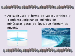 Ao  subir , sob  a  forma  de  vapor , arrefece  e  condensa , originando  milhões  de  minúsculas  gotas  de  água, que  formam  as  nuvens. 