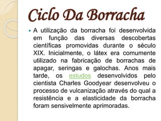 Ciclo Da Borracha
 A utilização da borracha foi desenvolvida
em função das diversas descobertas
científicas promovidas durante o século
XIX. Inicialmente, o látex era comumente
utilizado na fabricação de borrachas de
apagar, seringas e galochas. Anos mais
tarde, os estudos desenvolvidos pelo
cientista Charles Goodyear desenvolveu o
processo de vulcanização através do qual a
resistência e a elasticidade da borracha
foram sensivelmente aprimoradas.
 