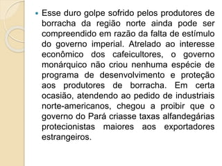  Esse duro golpe sofrido pelos produtores de
borracha da região norte ainda pode ser
compreendido em razão da falta de estímulo
do governo imperial. Atrelado ao interesse
econômico dos cafeicultores, o governo
monárquico não criou nenhuma espécie de
programa de desenvolvimento e proteção
aos produtores de borracha. Em certa
ocasião, atendendo ao pedido de industriais
norte-americanos, chegou a proibir que o
governo do Pará criasse taxas alfandegárias
protecionistas maiores aos exportadores
estrangeiros.
 