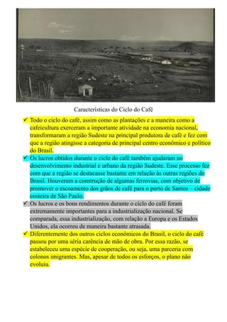 Características do Ciclo do Café
 Todo o ciclo do café, assim como as plantações e a maneira como a
cafeicultura exerceram a importante atividade na economia nacional,
transformaram a região Sudeste na principal produtora de café e fez com
que a região atingisse a categoria de principal centro econômico e político
do Brasil.
 Os lucros obtidos durante o ciclo do café também ajudaram no
desenvolvimento industrial e urbano da região Sudeste. Esse processo fez
com que a região se destacasse bastante em relação às outras regiões do
Brasil. Houveram a construção de algumas ferrovias, com objetivo de
promover o escoamento dos grãos de café para o porto de Santos – cidade
costeira de São Paulo.
 Os lucros e os bons rendimentos durante o ciclo do café foram
extremamente importantes para a industrialização nacional. Se
comparada, essa industrialização, com relação a Europa e os Estados
Unidos, ela ocorreu de maneira bastante atrasada.
 Diferentemente dos outros ciclos econômicos do Brasil, o ciclo do café
passou por uma séria carência de mão de obra. Por essa razão, se
estabeleceu uma espécie de cooperação, ou seja, uma parceria com
colonos imigrantes. Mas, apesar de todos os esforços, o plano não
evoluiu.
 
