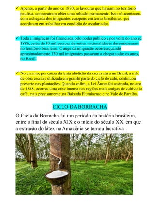  Apenas, a partir do ano de 1870, as lavouras que haviam no território
paulista, conseguiram obter uma solução permanente. Isso só aconteceu,
com a chegada dos imigrantes europeus em terras brasileiras, que
acordaram em trabalhar em condição de assalariados.
 Toda a imigração foi financiada pelo poder público e por volta do ano de
1886, cerca de 30 mil pessoas de outras nacionalidades desembarcaram
no território brasileiro. O auge da imigração ocorreu quando
aproximadamente 130 mil imigrantes passaram a chegar todos os anos,
no Brasil.
 No entanto, por causa da lenta abolição da escravatura no Brasil, a mão
de obra escrava utilizada em grande parte do ciclo do café, continuou
presente nas plantações. Quando enfim, a Lei Áurea foi assinada, no ano
de 1888, ocorreu uma crise intensa nas regiões mais antigas de cultivo de
café, mais precisamente, na Baixada Fluminense e no Vale do Paraíba.
CICLO DA BORRACHA
O Ciclo da Borracha foi um período da história brasileira,
entre o final do século XIX e o início do século XX, em que
a extração do látex na Amazônia se tornou lucrativa.
 