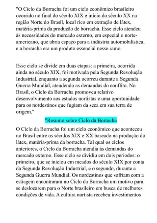 "O Ciclo da Borracha foi um ciclo econômico brasileiro
ocorrido no final do século XIX e início do século XX na
região Norte do Brasil, local rico em extração de látex,
matéria-prima da produção de borracha. Esse ciclo atendeu
às necessidades do mercado externo, em especial o norte-
americano, que abria espaço para a indústria automobilística,
e a borracha era um produto essencial nesse ramo.
Esse ciclo se divide em duas etapas: a primeira, ocorrida
ainda no século XIX, foi motivada pela Segunda Revolução
Industrial, enquanto a segunda ocorreu durante a Segunda
Guerra Mundial, atendendo as demandas do conflito. No
Brasil, o Ciclo da Borracha promoveu relativo
desenvolvimento aos estados nortistas e uma oportunidade
para os nordestinos que fugiam da seca em sua terra de
origem."
"Resumo sobre Ciclo da Borracha
O Ciclo da Borracha foi um ciclo econômico que aconteceu
no Brasil entre os séculos XIX e XX baseado na produção do
látex, matéria-prima da borracha. Tal qual os ciclos
anteriores, o Ciclo da Borracha atendia às demandas do
mercado externo. Esse ciclo se dividiu em dois períodos: o
primeiro, que se iniciou em meados do século XIX por conta
da Segunda Revolução Industrial, e o segundo, durante a
Segunda Guerra Mundial. Os nordestinos que sofriam com a
estiagem encontraram no Ciclo da Borracha um motivo para
se deslocarem para o Norte brasileiro em busca de melhores
condições de vida. A cultura nortista recebeu investimentos
 