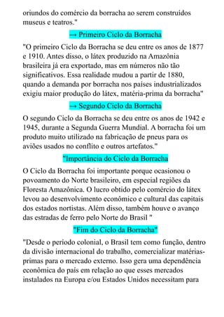 oriundos do comércio da borracha ao serem construídos
museus e teatros."
→ Primeiro Ciclo da Borracha
"O primeiro Ciclo da Borracha se deu entre os anos de 1877
e 1910. Antes disso, o látex produzido na Amazônia
brasileira já era exportado, mas em números não tão
significativos. Essa realidade mudou a partir de 1880,
quando a demanda por borracha nos países industrializados
exigiu maior produção do látex, matéria-prima da borracha"
→ Segundo Ciclo da Borracha
O segundo Ciclo da Borracha se deu entre os anos de 1942 e
1945, durante a Segunda Guerra Mundial. A borracha foi um
produto muito utilizado na fabricação de pneus para os
aviões usados no conflito e outros artefatos."
"Importância do Ciclo da Borracha
O Ciclo da Borracha foi importante porque ocasionou o
povoamento do Norte brasileiro, em especial regiões da
Floresta Amazônica. O lucro obtido pelo comércio do látex
levou ao desenvolvimento econômico e cultural das capitais
dos estados nortistas. Além disso, também houve o avanço
das estradas de ferro pelo Norte do Brasil "
"Fim do Ciclo da Borracha"
"Desde o período colonial, o Brasil tem como função, dentro
da divisão internacional do trabalho, comercializar matérias-
primas para o mercado externo. Isso gera uma dependência
econômica do país em relação ao que esses mercados
instalados na Europa e/ou Estados Unidos necessitam para
 
