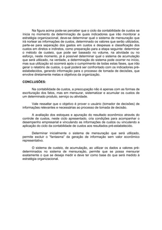 Na figura acima pode-se perceber que o ciclo da contabilidade de custos se
ínicia no momento da determinação de quais indicadores que irão monitorar a
estratégia organizacional, deve-se determinar qual o sistema de mensuração que
irá nortear as informações de custos, determinado os valores que serão utilizados,
parte-se para separação dos gastos em custos e despesas e classificação dos
custos em diretos e indiretos, como preparação para a etapa seguinte: determinar
o método de custeio, que pode ser baseado no volume, na atividade ou no
esforço, neste momento, já é possível determinar qual o sistema de acumulação
que será utilizado, na verdade, a determinação do sistema pode ocorrer no início,
mas sua utilização só ocorrerá após o cumprimento de todas estas fases, que irão
gerar o relatório de custos, o qual poderá ser confrontado com os indicadores pré-
estabelecidos, gerando informação para o processo de tomada de decisões, que
envolve diretamente metas e objetivos da organização.

CONCLUSÕES:

       Na contabilidade de custos, a preocupação não é apenas com as formas de
escrituração dos fatos, mas em mensurar, sistematizar e acumular os custos de
um determinado produto, serviço ou atividade.

      Vale ressaltar que o objetivo é prover o usuário (tomador de decisões) de
informações relevantes e necessárias ao processo de tomada de decisão.

       A avaliação dos estoques e apuração do resultado econômico através do
controle de custos, neste ciclo apresentado, cria condições para acompanhar o
desempenho empresarial e vinculando as informações de custos ou vinculando a
aplicação do ciclo da contabilidade de custos aos resultados pré-estabelecido.

      Determinar inicialmente o sistema de mensuração que será utilizado,
permite excluir o “fantasma” da geração de informação sem valor econômico
representativo.

       O sistema de custeio, de acumulação, ao utilizar os dados a valores pré-
determinados no sistema de mensuração, permite que se possa mensurar
exatamente o que se deseja medir e deve ter como base do que será medido à
estratégia organizacional.
 