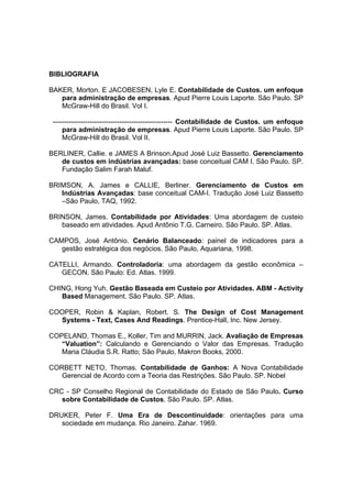 BIBLIOGRAFIA

BAKER, Morton. E JACOBESEN, Lyle E. Contabilidade de Custos. um enfoque
   para administração de empresas. Apud Pierre Louis Laporte. São Paulo. SP
   McGraw-Hill do Brasil. Vol I.

 ---------------------------------------------------- Contabilidade de Custos. um enfoque
     para administração de empresas. Apud Pierre Louis Laporte. São Paulo. SP
     McGraw-Hill do Brasil. Vol II.

BERLINER, Callie. e JAMES A Brinson.Apud José Luiz Bassetto. Gerenciamento
   de custos em indústrias avançadas: base conceitual CAM I. São Paulo. SP.
   Fundação Salim Farah Maluf.

BRIMSON, A. James e CALLIE, Berliner. Gerenciamento de Custos em
   Indústrias Avançadas: base conceitual CAM-I. Tradução José Luiz Bassetto
   –São Paulo, TAQ, 1992.

BRINSON, James. Contabilidade por Atividades: Uma abordagem de custeio
   baseado em atividades. Apud Antônio T.G. Carneiro. São Paulo. SP. Atlas.

CAMPOS, José Antônio. Cenário Balanceado: painel de indicadores para a
   gestão estratégica dos negócios. São Paulo, Aquariana, 1998.

CATELLI, Armando. Controladoria: uma abordagem da gestão econômica –
   GECON. São Paulo: Ed. Atlas. 1999.

CHING, Hong Yuh. Gestão Baseada em Custeio por Atividades. ABM - Activity
   Based Management. São Paulo. SP. Atlas.

COOPER, Robin & Kaplan, Robert. S. The Design of Cost Management
   Systems - Text, Cases And Readings. Prentice-Hall, Inc. New Jersey.

COPELAND, Thomas E., Koller, Tim and MURRIN, Jack. Avaliação de Empresas
   “Valuation”: Calculando e Gerenciando o Valor das Empresas. Tradução
   Maria Cláudia S.R. Ratto; São Paulo, Makron Books, 2000.

CORBETT NETO, Thomas. Contabilidade de Ganhos: A Nova Contabilidade
   Gerencial de Acordo com a Teoria das Restrições. São Paulo. SP. Nobel

CRC - SP Conselho Regional de Contabilidade do Estado de São Paulo. Curso
   sobre Contabilidade de Custos. São Paulo. SP. Atlas.

DRUKER, Peter F. Uma Era de Descontinuidade: orientações para uma
   sociedade em mudança. Rio Janeiro. Zahar. 1969.
 