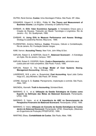 DUTRA, René Gomes. Custos: Uma Abordagem Prática. São Paulo. SP. Atlas.

EDWARDS, Edgard O. & BELL, Phillip W. The Theory and Measurement of
   Business income. Los Angeles: University of California Press.

EHRBAR, Al. EVA: Valor Econômico Agregado: A Verdadeira Chave para a
   Criação de Riqueza. Traduzido por Bazán Tecnologia e Lingüística. Rio de
   Janeiro – RJ, Ed. Qualitymark, 1999.

EHRBAR, Al. Using EVA to Measure Performance and Assess Strategy.
   Strategy & Leadership Review, May/June, 1999.

FLORENTINO, Américo Matheus. Custos: Princípios, Cálculo e Contabilização.
   Rio de Janeiro. RJ. Fundação Getulio Vargas.

KAM, Vernon. Accouting Theory. New York. John Wiley & Son.

KAPLAN, Robert S. & NORTON, David P., Balanced Scorecard – A Estratégia
   em Ação. Rio de Janeiro, Campus, 1997.

KAPLAN, Robert S. COOPER, Robin. Custo e Desempenho: administre seus
   custos para ser mais competitivo. São Paulo: Futura, 1998.

KAPLAN, Robert S. The four-Srage Model of Cost Systems Desing.
   Management Accounting - february, 1990.

LAWRENCE, W.B. e john, w. Ruswinckel. Cost Accounting. Apud João Carlos
   Hopp e E. Jacy Monteiro. São Paulo. SP. Ibrasa.

LEONE, George S. G. Custos: Planejamento, implantação e controle. São Paulo,
   Atlas, 1991.

MACNEAL, Kenneth. Truth in Accounting. Scholard Book.

MARINHO, S. V. et al. Utilização da Gestão Estratégica de Custos como
  Suporte na Definição das Metas do Balanced Scorecard. Florianópolis.
  UFSC. 1999.

MARINHO, S. Vieira. et al. A Importância do ABC no Gerenciamento da
   Perspectiva Financeira do Balanced Scorecard. Florianópolis: UFSC. 1999.

MARINHO, S. Vieira. Utilização do Conceito da Gestão Estratégica de Custos
   dentro do Balanced Scorecard. Florianópolis: UFSC. Dissertação. (Mestrado
   em Engenharia de Produção) PPGEP/UFSC. 1999.

MARTINS, Eliseu. Contabilidade de Custos. São Paulo, Atlas. 1996.
 