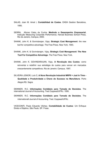 SALAS, Joan M. Amat i, Contabilidad de Costes. EADA Gestion Barcelona,
   1995.


SERRA, Afonso Celso da Cunha. Medindo o Desempenho Empresarial.
   tradução Measuring Corporate Performance, Harvad Business School Press,
   Rio de Janeiro, Campus, 2000.

SHANK, John K. & Govindarajan, Vijay. Strategic Cost Management: the new
   tool for competitive advantage. The Free Press. New York, 1993.


SHANK, John K. & Govindarajan, Vijay. Strategic Cost Management: The New
   Tool For Competitive Advantage. The Free Press. New York.


SHANK, John K. GOVINDARAJAN, Vijay. A Revolução dos Custos: como
   reinventar e redefinir sua estratégia de custos para vencer em mercados
   crescentemente competitivos. Rio de Janeiro: Campus, 1997.


SILVEIRA JÚNIOR, Luís C. A Nova Revolução Industrial MRPII + Just In Time -
   Qualidade e Produtividade a Chave do Sucesso na Manufatura. Porto
   Alegre.RS. Sagra


SKINNER, R.C. Informações Contábeis para Tomada de Decisões. The
international Journal of Accounting. Trad Coppead/UFRJ. 1956.

SKINNER, R.C. Informações Contábeis para Tomada de Decisões. The
   internationall Journal of Accounting. Trad. Coppead/UFRJ.


VICECONTI, Paulo Eduardo Vilchez. Contabilidade de Custos: Um Enfoque
Direto e Objetivo. São Paulo. SP. Frase.
 