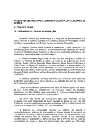 PASSOS NECESSÁRIOS PARA CUMPRIR O CICLO DA CONTABILIDADE DE
CUSTOS:

1 - PRIMEIRO PASSO:

DETERMINAR O SISTEMA DE MENSURAÇÃO:


        Podemos admitir que mensuração é o conjunto de procedimentos que
atribui números a objetos e eventos com o objetivo de prover informações válidas,
confiáveis, apropriadas e econômicas para os tomadores de decisão.

      O objetivo principal deste sistema é determinar o valor econômico do
bem/serviço, pois, até a sua definição, as informações estão baseadas em valores
meramente contábeis (custo histórico), e isto provoca distorções, pelo fato de não
evidenciar o valor real do ativo (produto/serviço).

       O Sistema de Mensuração pode ser visto sob dois enfoques: A valores de
Entrada e a Valores de Saídas. A valores de entra ele se subdivide em: Custo
Histórico, Custo Histórico Corrigido, Custo Corrente, Custo Corrente Corrigido e
Custo Futuro de Reposição, cada um com suas vantagens e desvantagens, não
podendo portanto escolher um em detrimento do outro, cada caso é um caso. A
valores de saída, eles se subdivide em: Valores descontados das entradas futuras
de caixa, Preços correntes de vendas, Equivalentes correntes de caixa, Valores de
Liquidação.

        A literatura apresenta diversos métodos para avaliação: com base nos
dividendos esperados para o futuro, com base na cotação da bolsa de valores, a
partir de custos históricos etc.

       Todos esses métodos apresentam uma série de desvantagens, não sendo
de bom alvitre utilizá-los isoladamente na avaliação, exceto em situações
específicas. Um dos métodos mais comentados é o fluxo de caixa descontado.
Pela importância, tanto a nível teórico quanto prático.

       Os ativos não devem ser mensurados pelo valor incorridos na sua
produção, mas pela capacidade de gerar riquezas ao longo da sua vida útil.
Entretanto, para sua perfeita mensuração é importante definir o método de atribuir
custos aos estoques (FIFO, NIFO, LIFO ou Custo Médio).

       O Sistema de Mensuração imprime ao sistema de custeio e
conseqüentemente, sistema de acumulação e demais etapas do esquema da
contabilidade de custos, a validade, confiabilidade, harmonia, valor econômico e a
clareza da riqueza que os materiais, produtos prontos e em elaboração
(custos/estoques) expressam e, como tal, deve ser o primeiro item do ciclo da
contabilidade de custos e deve ser determinado pelo usuário da informação
 