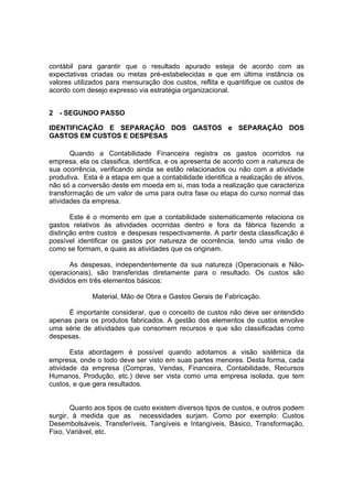 contábil para garantir que o resultado apurado esteja de acordo com as
expectativas criadas ou metas pré-estabelecidas e que em última instância os
valores utilizados para mensuração dos custos, reflita e quantifique os custos de
acordo com desejo expresso via estratégia organizacional.


2 - SEGUNDO PASSO

IDENTIFICAÇÃO E SEPARAÇÃO DOS GASTOS e SEPARAÇÃO DOS
GASTOS EM CUSTOS E DESPESAS

       Quando a Contabilidade Financeira registra os gastos ocorridos na
empresa, ela os classifica, identifica, e os apresenta de acordo com a natureza de
sua ocorrência, verificando ainda se estão relacionados ou não com a atividade
produtiva. Esta é a etapa em que a contabilidade identifica a realização de ativos,
não só a conversão deste em moeda em si, mas toda a realização que caracteriza
transformação de um valor de uma para outra fase ou etapa do curso normal das
atividades da empresa.

       Este é o momento em que a contabilidade sistematicamente relaciona os
gastos relativos às atividades ocorridas dentro e fora da fábrica fazendo a
distinção entre custos e despesas respectivamente. A partir desta classificação é
possível identificar os gastos por natureza de ocorrência, tendo uma visão de
como se formam, e quais as atividades que os originam.

       As despesas, independentemente da sua natureza (Operacionais e Não-
operacionais), são transferidas diretamente para o resultado. Os custos são
divididos em três elementos básicos:

              Material, Mão de Obra e Gastos Gerais de Fabricação.

     É importante considerar, que o conceito de custos não deve ser entendido
apenas para os produtos fabricados. A gestão dos elementos de custos envolve
uma série de atividades que consomem recursos e que são classificadas como
despesas.

       Esta abordagem é possível quando adotamos a visão sistêmica da
empresa, onde o todo deve ser visto em suas partes menores. Desta forma, cada
atividade da empresa (Compras, Vendas, Financeira, Contabilidade, Recursos
Humanos, Produção, etc.) deve ser vista como uma empresa isolada, que tem
custos, e que gera resultados.


       Quanto aos tipos de custo existem diversos tipos de custos, e outros podem
surgir, à medida que as necessidades surjam. Como por exemplo: Custos
Desembolsáveis, Transferíveis, Tangíveis e Intangíveis, Básico, Transformação,
Fixo, Variável, etc.
 