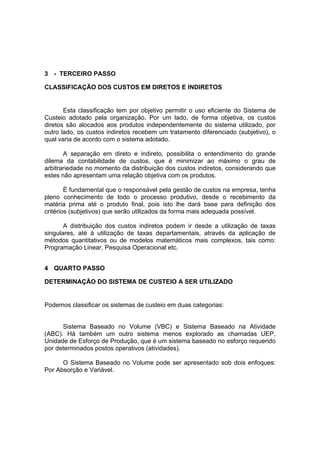 3 - TERCEIRO PASSO

CLASSIFICAÇÃO DOS CUSTOS EM DIRETOS E INDIRETOS


       Esta classificação tem por objetivo permitir o uso eficiente do Sistema de
Custeio adotado pela organização. Por um lado, de forma objetiva, os custos
diretos são alocados aos produtos independentemente do sistema utilizado, por
outro lado, os custos indiretos recebem um tratamento diferenciado (subjetivo), o
qual varia de acordo com o sistema adotado.

       A separação em direto e indireto, possibilita o entendimento do grande
dilema da contabilidade de custos, que é minimizar ao máximo o grau de
arbitrariedade no momento da distribuição dos custos indiretos, considerando que
estes não apresentam uma relação objetiva com os produtos.

        É fundamental que o responsável pela gestão de custos na empresa, tenha
pleno conhecimento de todo o processo produtivo, desde o recebimento da
matéria prima até o produto final, pois isto lhe dará base para definição dos
critérios (subjetivos) que serão utilizados da forma mais adequada possível.

       A distribuição dos custos indiretos podem ir desde a utilização de taxas
singulares, até à utilização de taxas departamentais, através da aplicação de
métodos quantitativos ou de modelos matemáticos mais complexos, tais como:
Programação Linear, Pesquisa Operacional etc.


4 QUARTO PASSO

DETERMINAÇÃO DO SISTEMA DE CUSTEIO A SER UTILIZADO


Podemos classificar os sistemas de custeio em duas categorias:


      Sistema Baseado no Volume (VBC) e Sistema Baseado na Atividade
(ABC). Há também um outro sistema menos explorado as chamadas UEP,
Unidade de Esforço de Produção, que é um sistema baseado no esforço requerido
por determinados postos operativos (atividades).

      O Sistema Baseado no Volume pode ser apresentado sob dois enfoques:
Por Absorção e Variável.
 