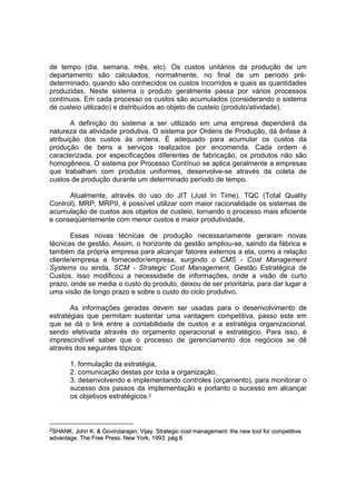 de tempo (dia, semana, mês, etc). Os custos unitários da produção de um
departamento são calculados, normalmente, no final de um período pré-
determinado, quando são conhecidos os custos incorridos e quais as quantidades
produzidas. Neste sistema o produto geralmente passa por vários processos
contínuos. Em cada processo os custos são acumulados (considerando o sistema
de custeio utilizado) e distribuídos ao objeto de custeio (produto/atividade).

       A definição do sistema a ser utilizado em uma empresa dependerá da
natureza da atividade produtiva. O sistema por Ordens de Produção, dá ênfase à
atribuição dos custos às ordens. É adequado para acumular os custos da
produção de bens e serviços realizados por encomenda. Cada ordem é
caracterizada, por especificações diferentes de fabricação, os produtos não são
homogêneos. O sistema por Processo Contínuo se aplica geralmente a empresas
que trabalham com produtos uniformes, desenvolve-se através da coleta de
custos de produção durante um determinado período de tempo.

      Atualmente, através do uso do JIT (Just In Time), TQC (Total Quality
Control), MRP, MRPII, é possível utilizar com maior racionalidade os sistemas de
acumulação de custos aos objetos de custeio, tornando o processo mais eficiente
e conseqüentemente com menor custos e maior produtividade.

       Essas novas técnicas de produção necessariamente geraram novas
técnicas de gestão. Assim, o horizonte da gestão ampliou-se, saindo da fábrica e
também da própria empresa para alcançar fatores externos a ela, como a relação
cliente/empresa e fornecedor/empresa, surgindo o CMS - Cost Management
Systems ou ainda, SCM - Strategic Cost Management, Gestão Estratégica de
Custos. Isso modificou a necessidade de informações, onde a visão de curto
prazo, onde se media o custo do produto, deixou de ser prioritária, para dar lugar a
uma visão de longo prazo e sobre o custo do ciclo produtivo.

       As informações geradas devem ser usadas para o desenvolvimento de
estratégias que permitam sustentar uma vantagem competitiva, passo este em
que se dá o link entre a contabilidade de custos e a estratégia organizacional,
sendo efetivada através do orçamento operacional e estratégico. Para isso, é
imprescindível saber que o processo de gerenciamento dos negócios se dê
através dos seguintes tópicos:

       1. formulação da estratégia,
       2. comunicação destas por toda a organização,
       3. desenvolvendo e implementando controles (orçamento), para monitorar o
       sucesso dos passos da implementação e portanto o sucesso em alcançar
       os objetivos estratégicos.2



2SHANK,  John K. & Govindarajan, Vijay. Strategic cost management: the new tool for competitive
advantage. The Free Press. New York, 1993. pág.6
 