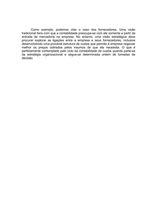 Como exemplo, podemos citar o caso dos fornecedores. Uma visão
tradicional faria com que a contabilidade preocupa-se com ele somente a partir da
entrada da mercadoria na empresa. No entanto, uma visão estratégica deve
procurar explorar as ligações entre a empresa e seus fornecedores, inclusive
desenvolvendo uma provável estrutura de custos que permita à empresa negociar
melhor os preços cobrados pelos insumos de que ela necessita. O que é
perfeitamente contemplado pelo ciclo da contabilidade de custos quando parte-se
da estratégia organizacional e segue-se determinada ordem de tomadas de
decisão.
 