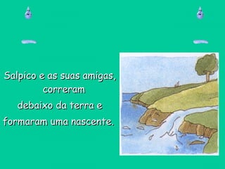 Salpico e as suas amigas,Salpico e as suas amigas,
correramcorreram
debaixo da terra edebaixo da terra e
formaram uma nascente.formaram uma nascente.
 